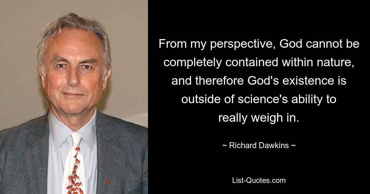 From my perspective, God cannot be completely contained within nature, and therefore God's existence is outside of science's ability to really weigh in. — © Richard Dawkins