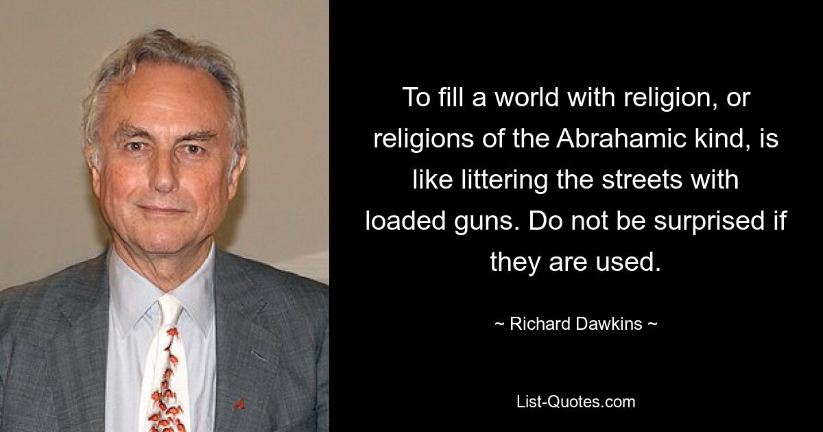 To fill a world with religion, or religions of the Abrahamic kind, is like littering the streets with loaded guns. Do not be surprised if they are used. — © Richard Dawkins