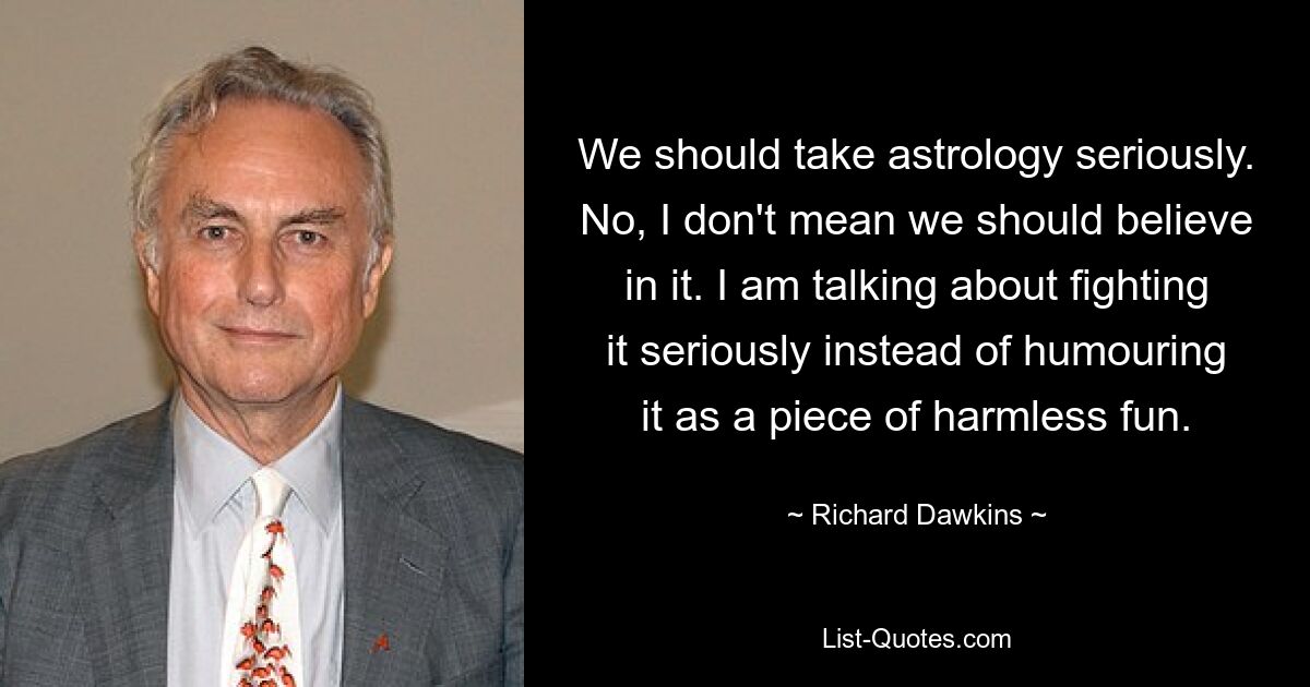 We should take astrology seriously. No, I don't mean we should believe in it. I am talking about fighting it seriously instead of humouring it as a piece of harmless fun. — © Richard Dawkins