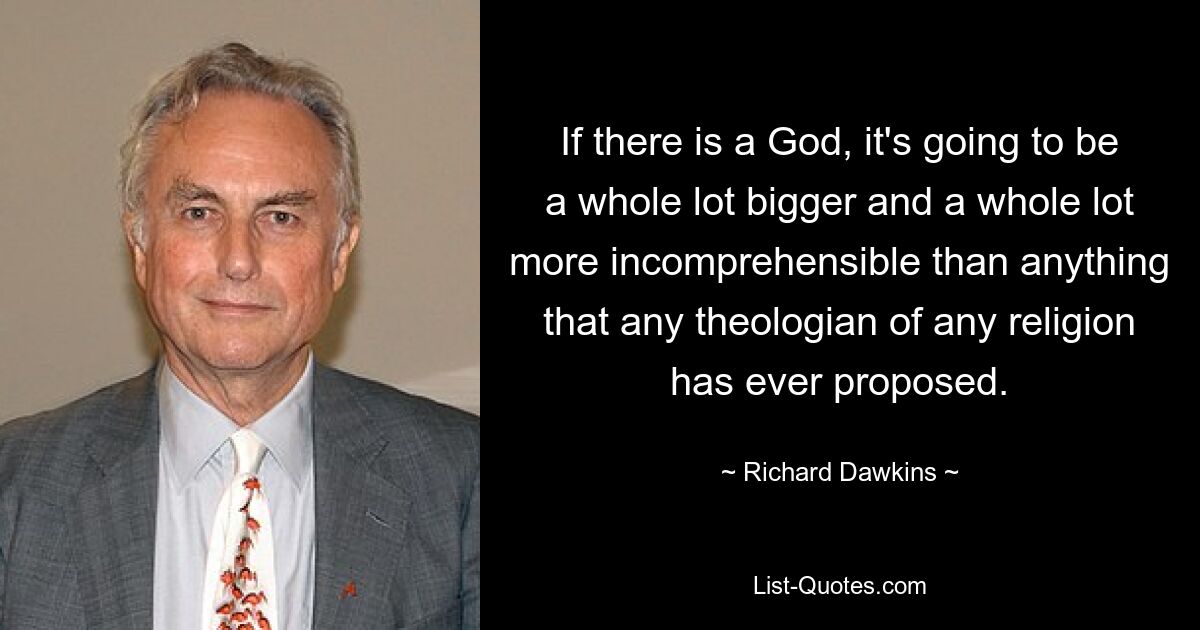 If there is a God, it's going to be a whole lot bigger and a whole lot more incomprehensible than anything that any theologian of any religion has ever proposed. — © Richard Dawkins