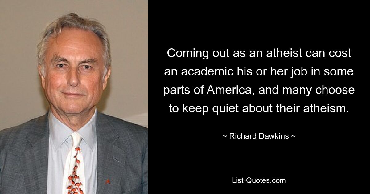 Coming out as an atheist can cost an academic his or her job in some parts of America, and many choose to keep quiet about their atheism. — © Richard Dawkins