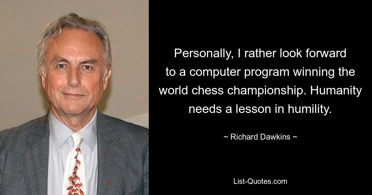 Personally, I rather look forward to a computer program winning the world chess championship. Humanity needs a lesson in humility. — © Richard Dawkins