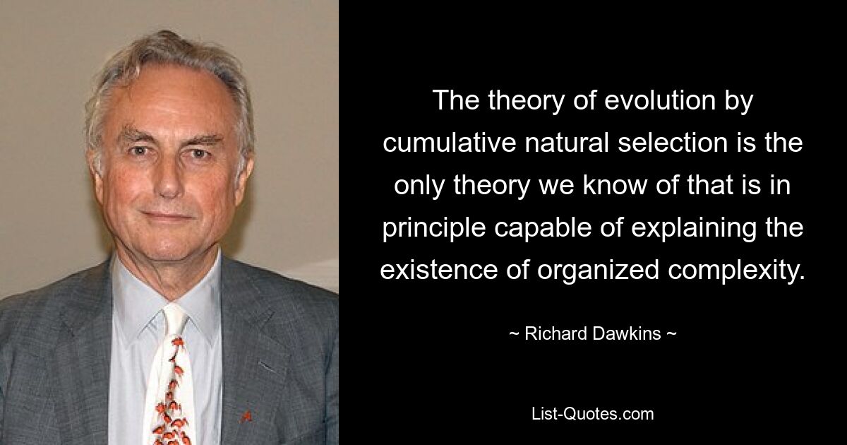 The theory of evolution by cumulative natural selection is the only theory we know of that is in principle capable of explaining the existence of organized complexity. — © Richard Dawkins