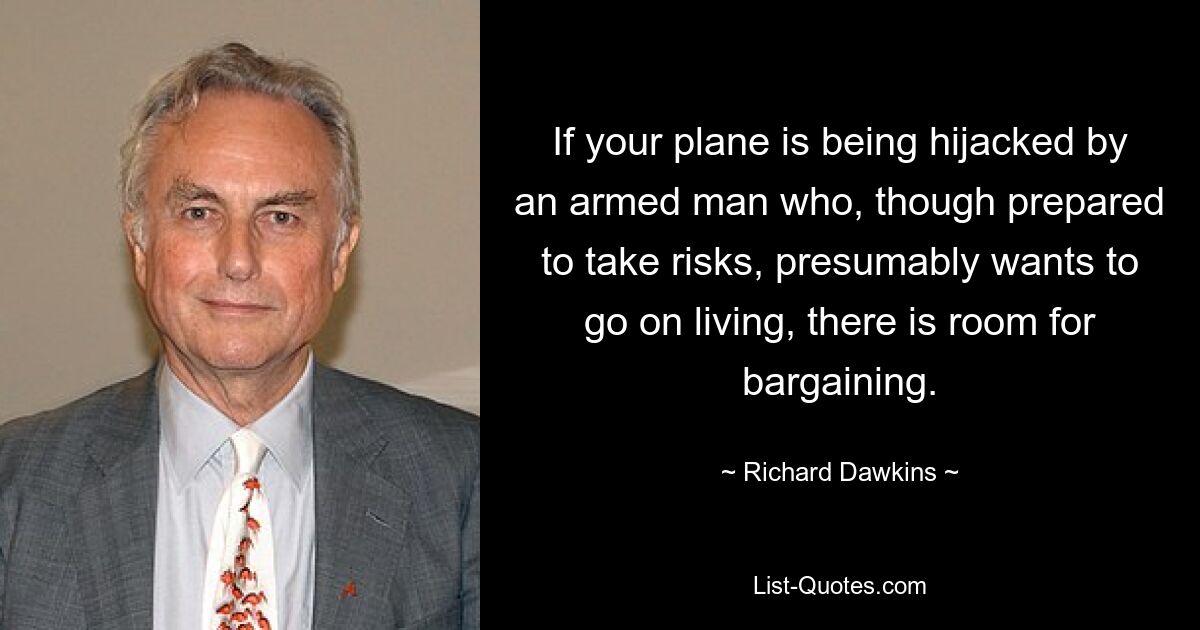 If your plane is being hijacked by an armed man who, though prepared to take risks, presumably wants to go on living, there is room for bargaining. — © Richard Dawkins