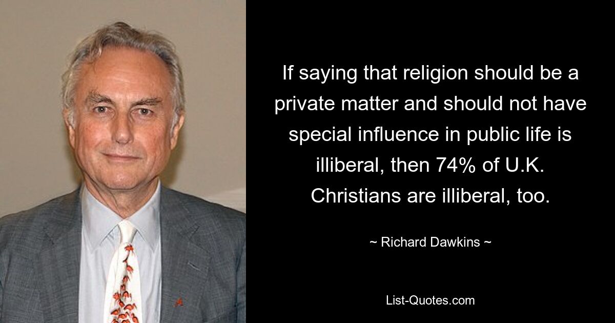 If saying that religion should be a private matter and should not have special influence in public life is illiberal, then 74% of U.K. Christians are illiberal, too. — © Richard Dawkins