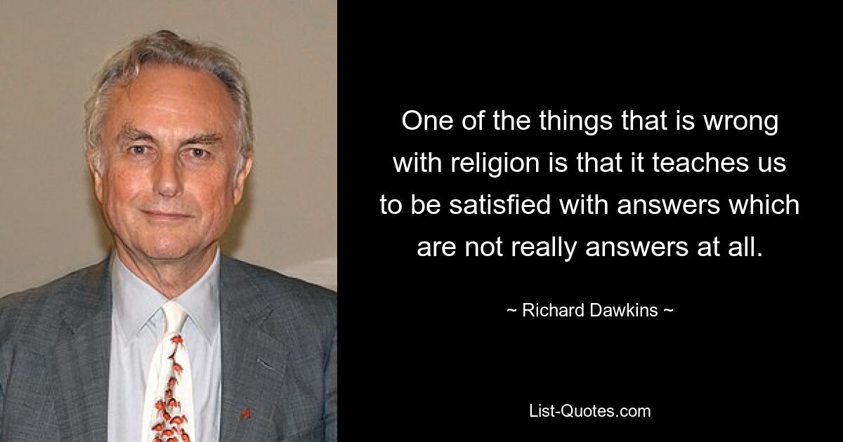 One of the things that is wrong with religion is that it teaches us to be satisfied with answers which are not really answers at all. — © Richard Dawkins