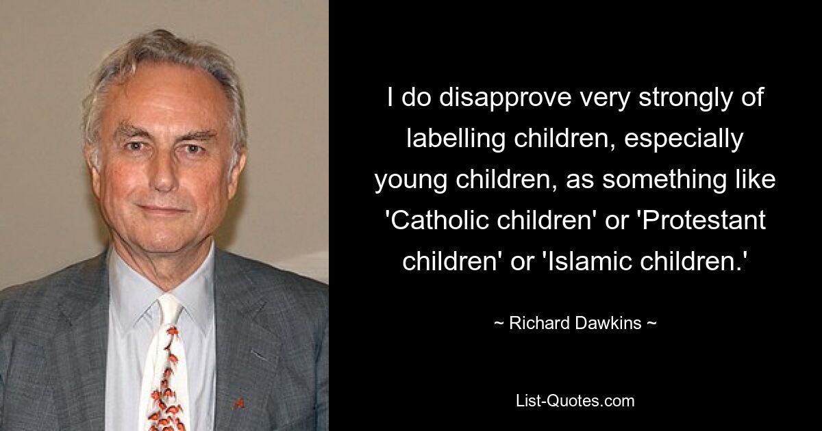 I do disapprove very strongly of labelling children, especially young children, as something like 'Catholic children' or 'Protestant children' or 'Islamic children.' — © Richard Dawkins