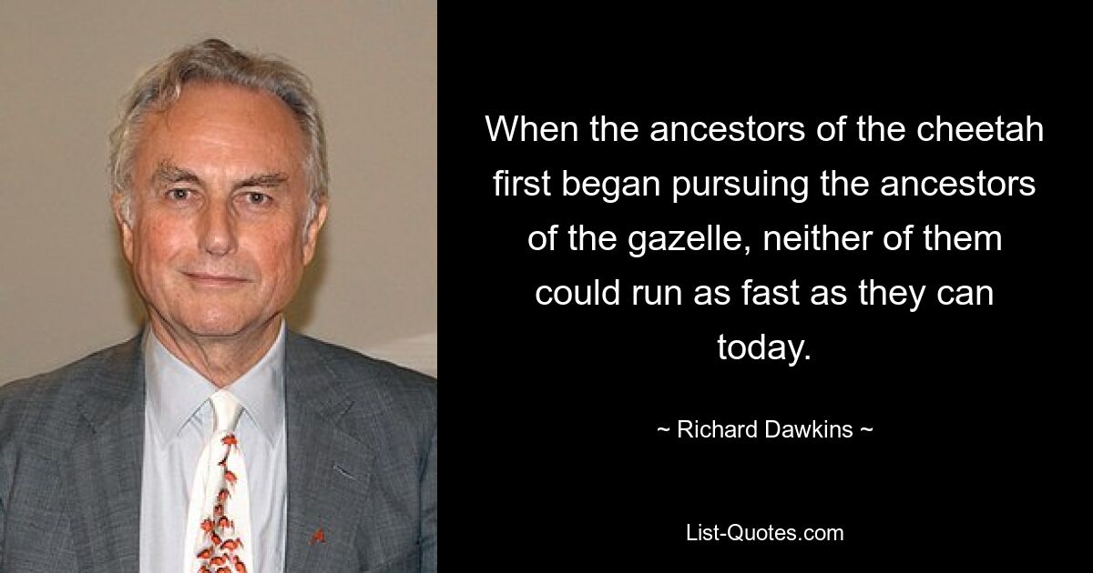 When the ancestors of the cheetah first began pursuing the ancestors of the gazelle, neither of them could run as fast as they can today. — © Richard Dawkins