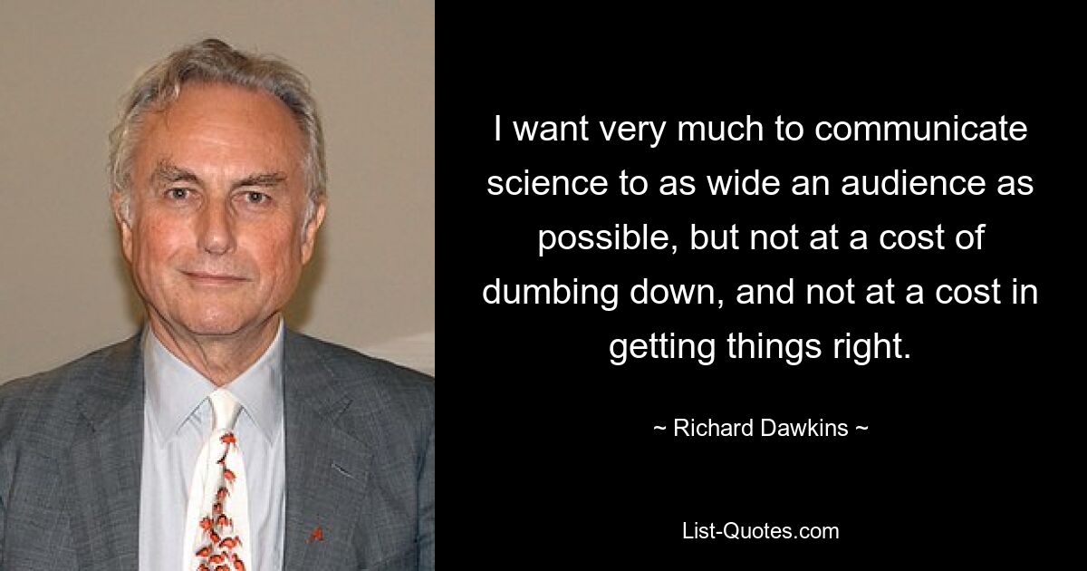 I want very much to communicate science to as wide an audience as possible, but not at a cost of dumbing down, and not at a cost in getting things right. — © Richard Dawkins