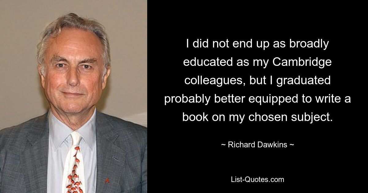 I did not end up as broadly educated as my Cambridge colleagues, but I graduated probably better equipped to write a book on my chosen subject. — © Richard Dawkins