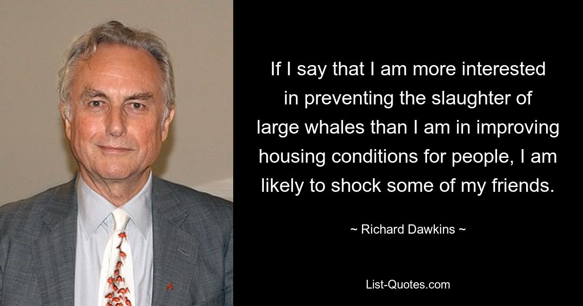 If I say that I am more interested in preventing the slaughter of large whales than I am in improving housing conditions for people, I am likely to shock some of my friends. — © Richard Dawkins