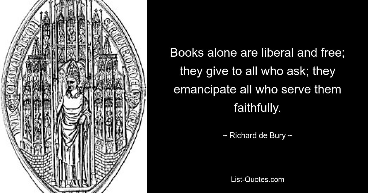 Books alone are liberal and free; they give to all who ask; they emancipate all who serve them faithfully. — © Richard de Bury