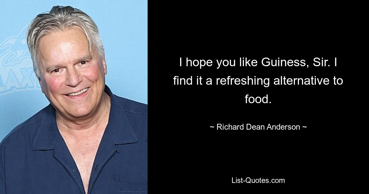 I hope you like Guiness, Sir. I find it a refreshing alternative to food. — © Richard Dean Anderson