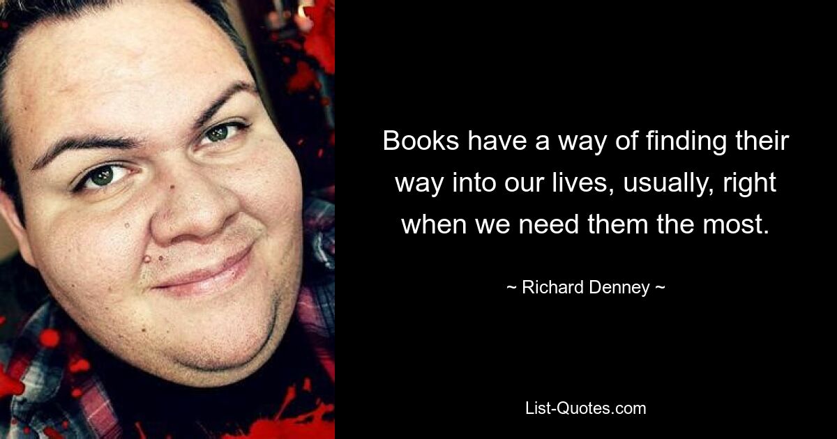 Books have a way of finding their way into our lives, usually, right when we need them the most. — © Richard Denney