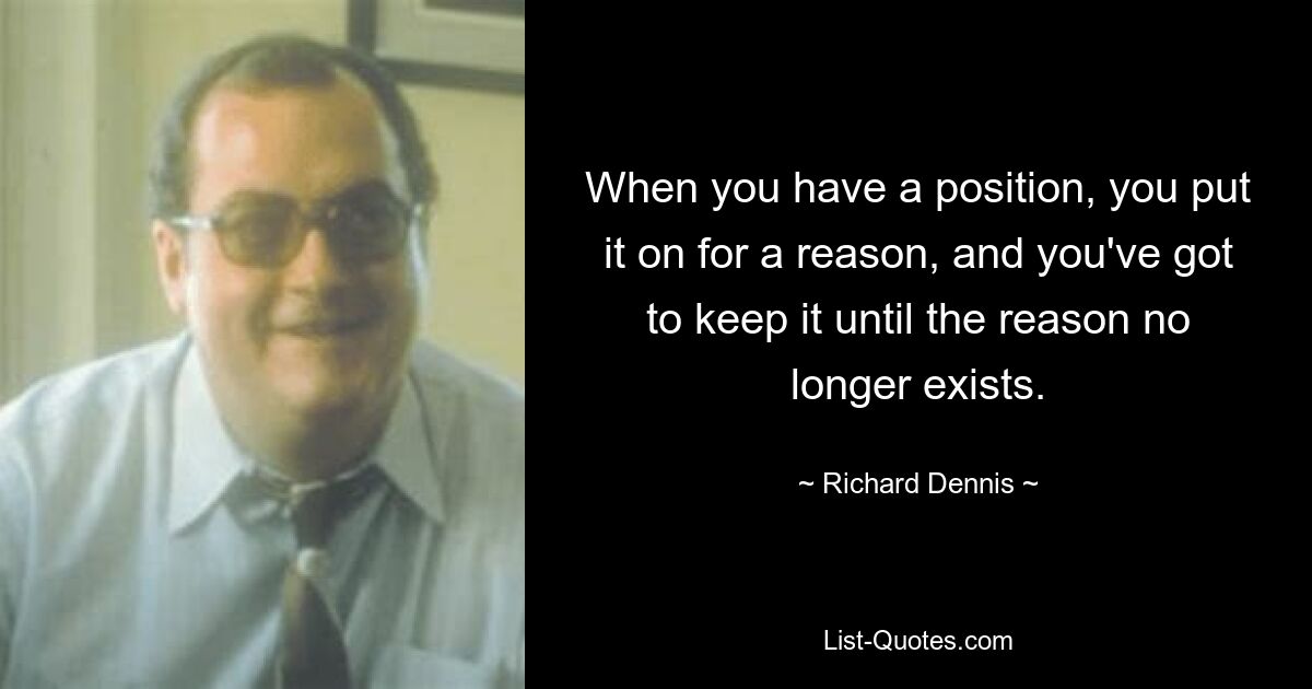 When you have a position, you put it on for a reason, and you've got to keep it until the reason no longer exists. — © Richard Dennis