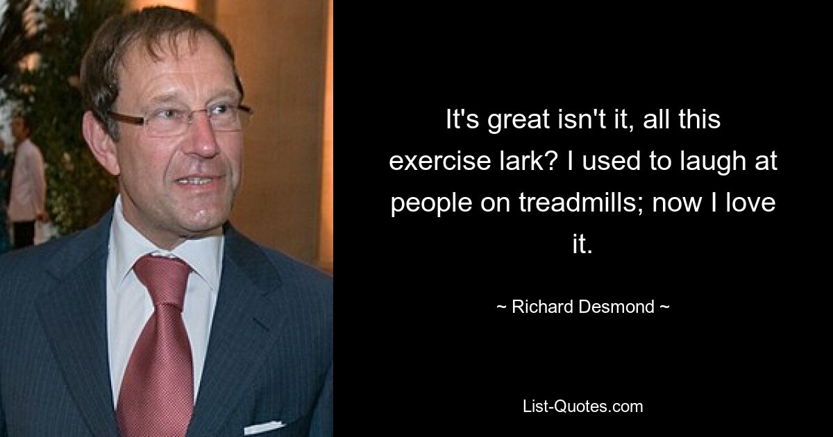 It's great isn't it, all this exercise lark? I used to laugh at people on treadmills; now I love it. — © Richard Desmond