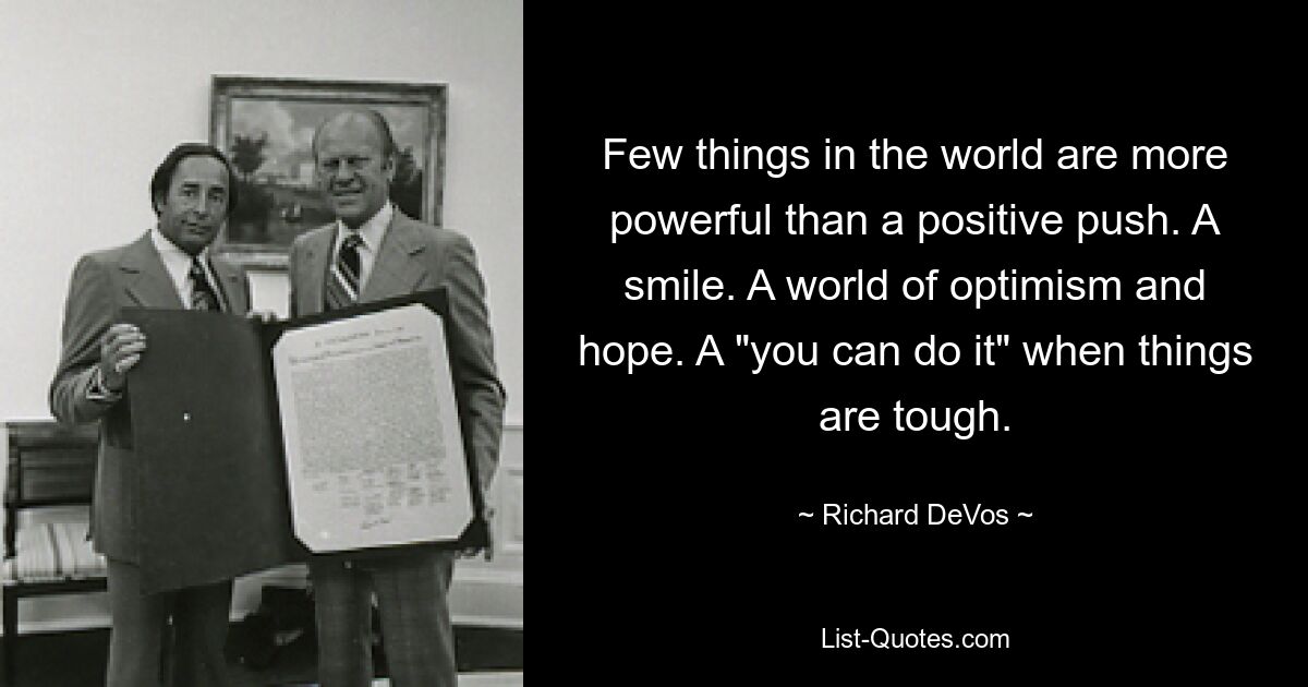 Few things in the world are more powerful than a positive push. A smile. A world of optimism and hope. A "you can do it" when things are tough. — © Richard DeVos