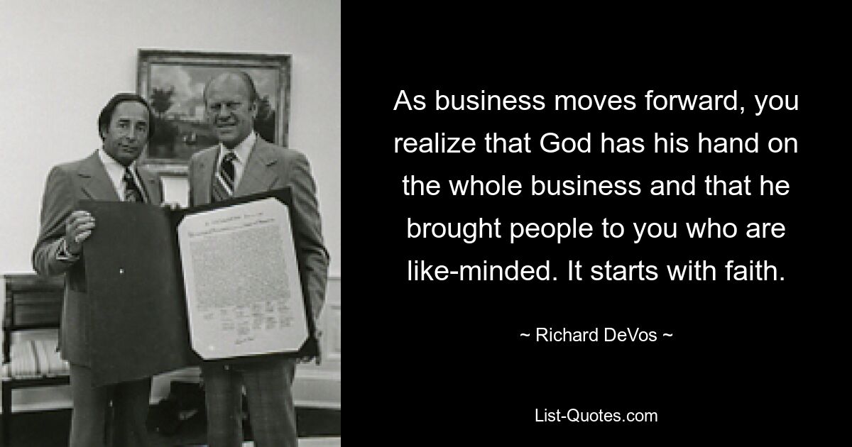 As business moves forward, you realize that God has his hand on the whole business and that he brought people to you who are like-minded. It starts with faith. — © Richard DeVos