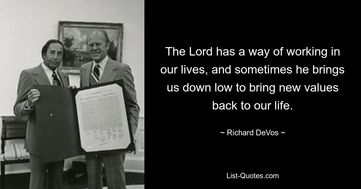 The Lord has a way of working in our lives, and sometimes he brings us down low to bring new values back to our life. — © Richard DeVos