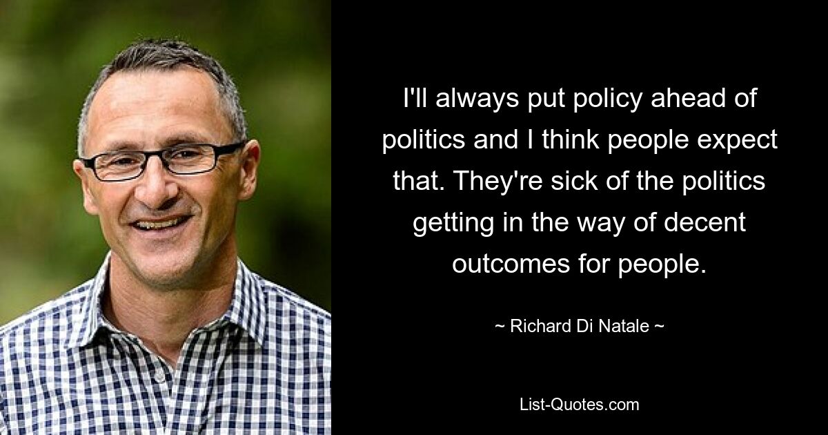 I'll always put policy ahead of politics and I think people expect that. They're sick of the politics getting in the way of decent outcomes for people. — © Richard Di Natale