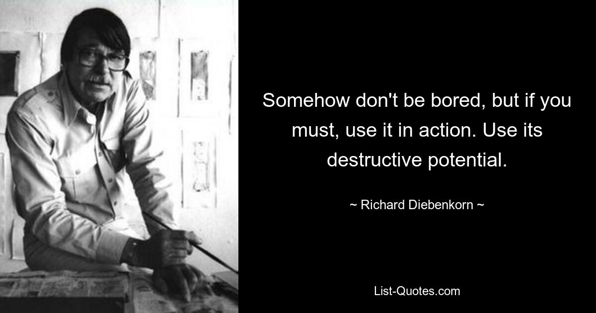 Somehow don't be bored, but if you must, use it in action. Use its destructive potential. — © Richard Diebenkorn