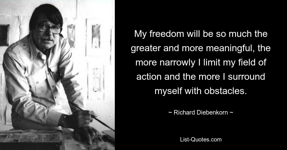 My freedom will be so much the greater and more meaningful, the more narrowly I limit my field of action and the more I surround myself with obstacles. — © Richard Diebenkorn