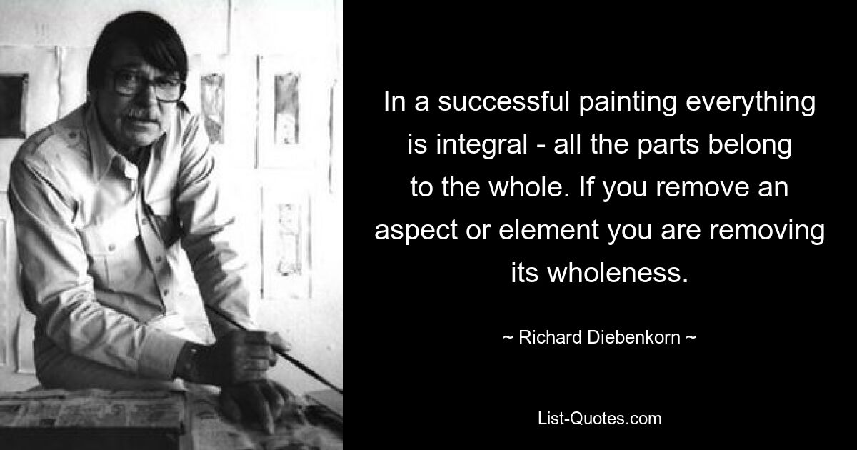 In a successful painting everything is integral - all the parts belong to the whole. If you remove an aspect or element you are removing its wholeness. — © Richard Diebenkorn