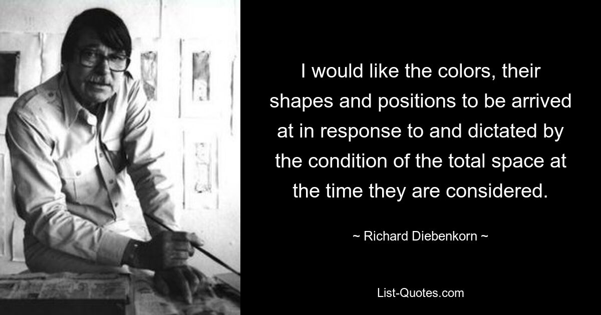 I would like the colors, their shapes and positions to be arrived at in response to and dictated by the condition of the total space at the time they are considered. — © Richard Diebenkorn