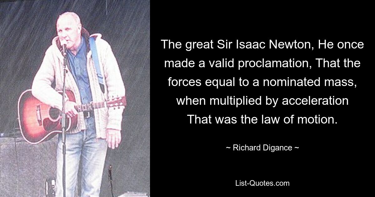 The great Sir Isaac Newton, He once made a valid proclamation, That the forces equal to a nominated mass, when multiplied by acceleration That was the law of motion. — © Richard Digance