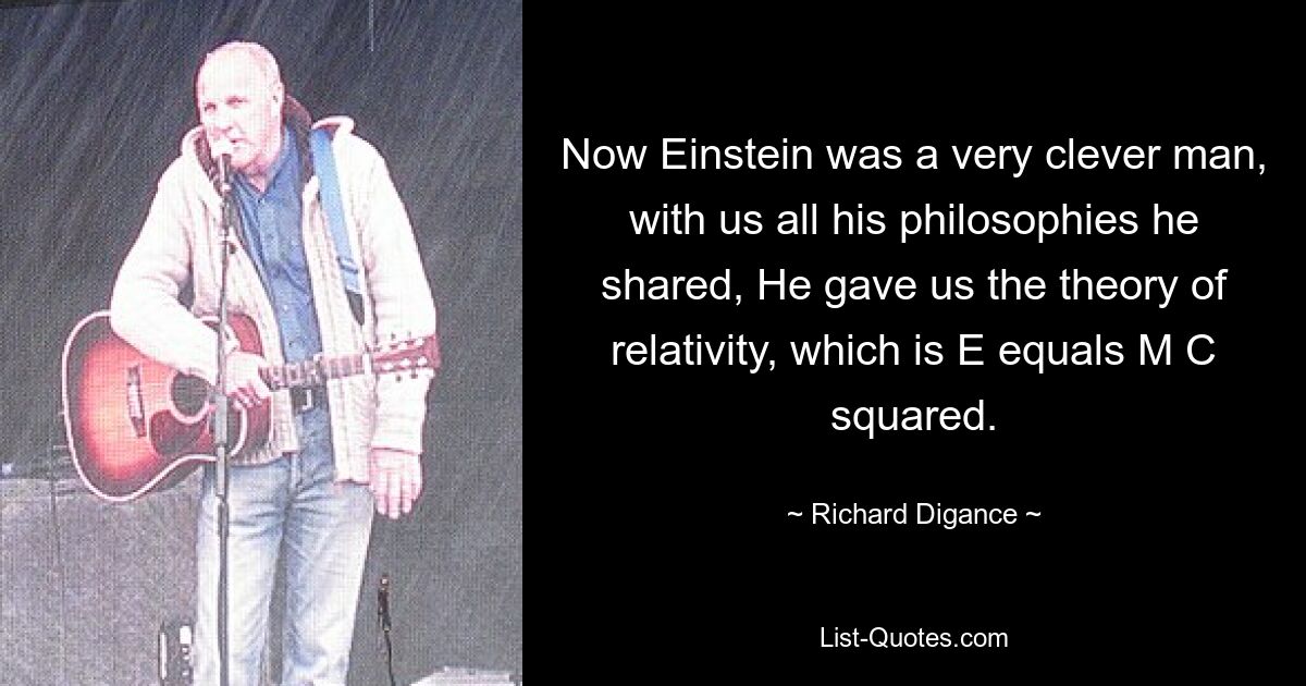 Now Einstein was a very clever man, with us all his philosophies he shared, He gave us the theory of relativity, which is E equals M C squared. — © Richard Digance