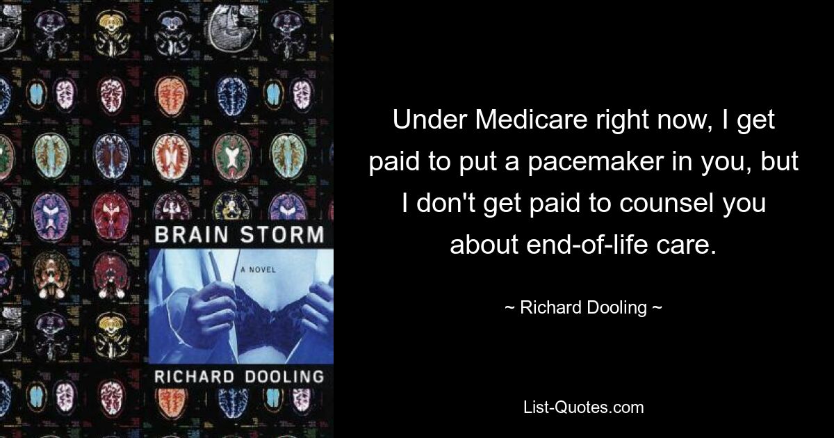 Under Medicare right now, I get paid to put a pacemaker in you, but I don't get paid to counsel you about end-of-life care. — © Richard Dooling