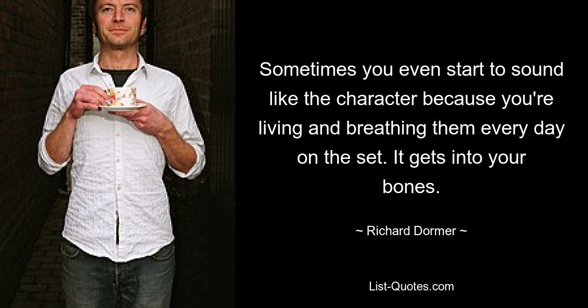 Sometimes you even start to sound like the character because you're living and breathing them every day on the set. It gets into your bones. — © Richard Dormer