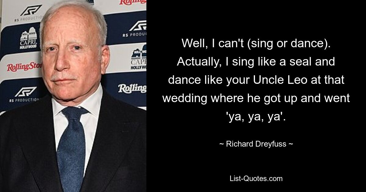 Well, I can't (sing or dance). Actually, I sing like a seal and dance like your Uncle Leo at that wedding where he got up and went 'ya, ya, ya'. — © Richard Dreyfuss