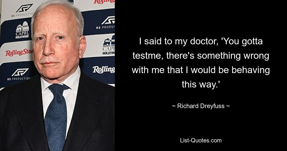 I said to my doctor, 'You gotta testme, there's something wrong with me that I would be behaving this way.' — © Richard Dreyfuss