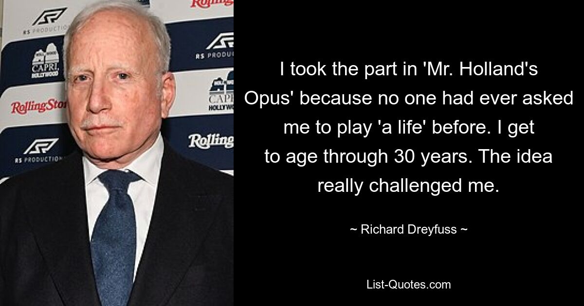 I took the part in 'Mr. Holland's Opus' because no one had ever asked me to play 'a life' before. I get to age through 30 years. The idea really challenged me. — © Richard Dreyfuss