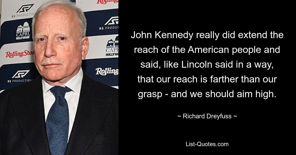 John Kennedy really did extend the reach of the American people and said, like Lincoln said in a way, that our reach is farther than our grasp - and we should aim high. — © Richard Dreyfuss