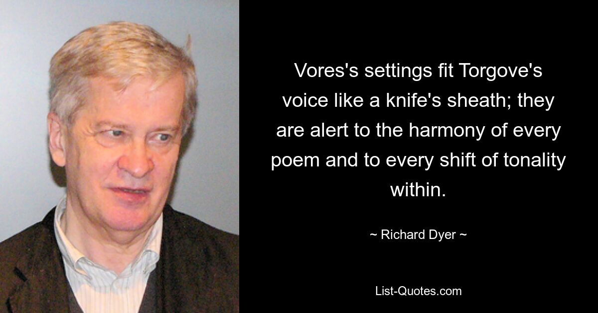 Vores's settings fit Torgove's voice like a knife's sheath; they are alert to the harmony of every poem and to every shift of tonality within. — © Richard Dyer