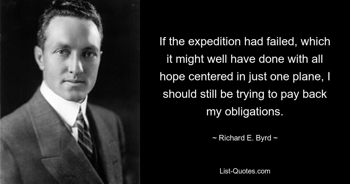 If the expedition had failed, which it might well have done with all hope centered in just one plane, I should still be trying to pay back my obligations. — © Richard E. Byrd