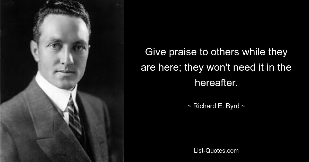 Give praise to others while they are here; they won't need it in the hereafter. — © Richard E. Byrd