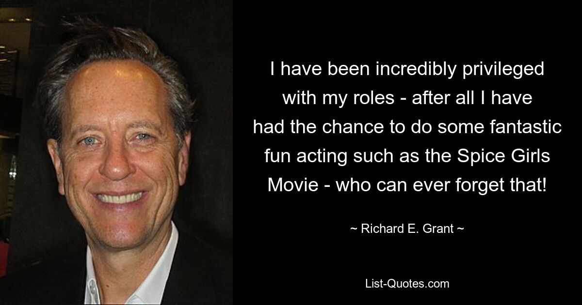 I have been incredibly privileged with my roles - after all I have had the chance to do some fantastic fun acting such as the Spice Girls Movie - who can ever forget that! — © Richard E. Grant