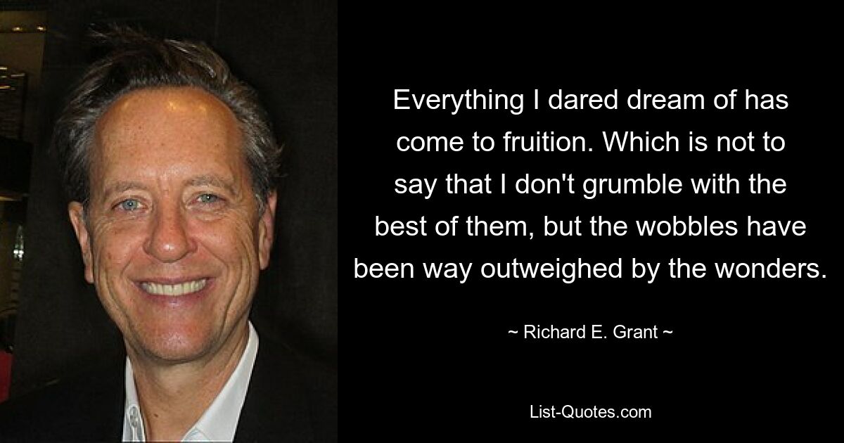 Everything I dared dream of has come to fruition. Which is not to say that I don't grumble with the best of them, but the wobbles have been way outweighed by the wonders. — © Richard E. Grant