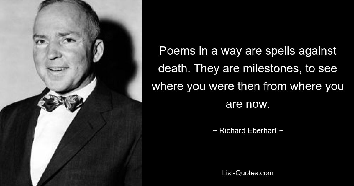 Poems in a way are spells against death. They are milestones, to see where you were then from where you are now. — © Richard Eberhart