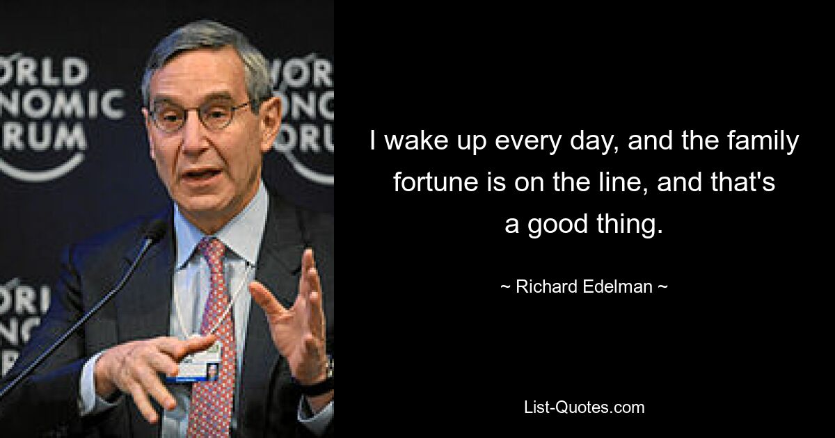 I wake up every day, and the family fortune is on the line, and that's a good thing. — © Richard Edelman