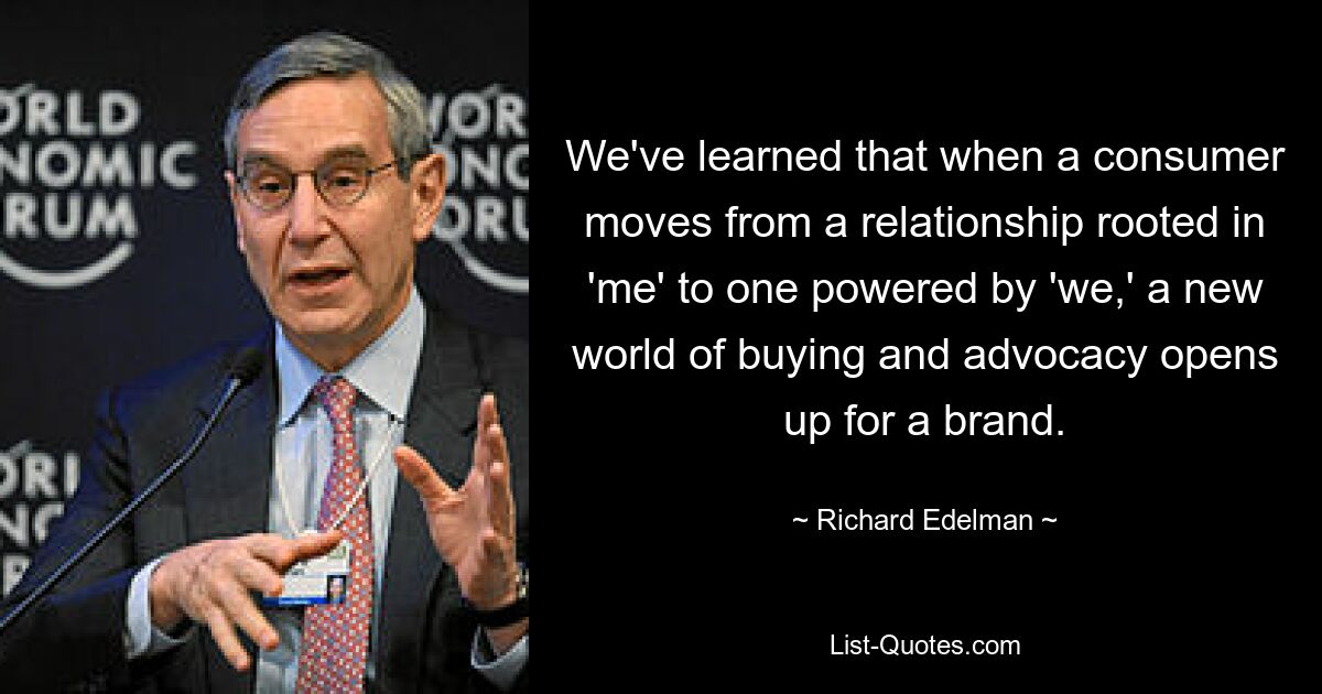 We've learned that when a consumer moves from a relationship rooted in 'me' to one powered by 'we,' a new world of buying and advocacy opens up for a brand. — © Richard Edelman