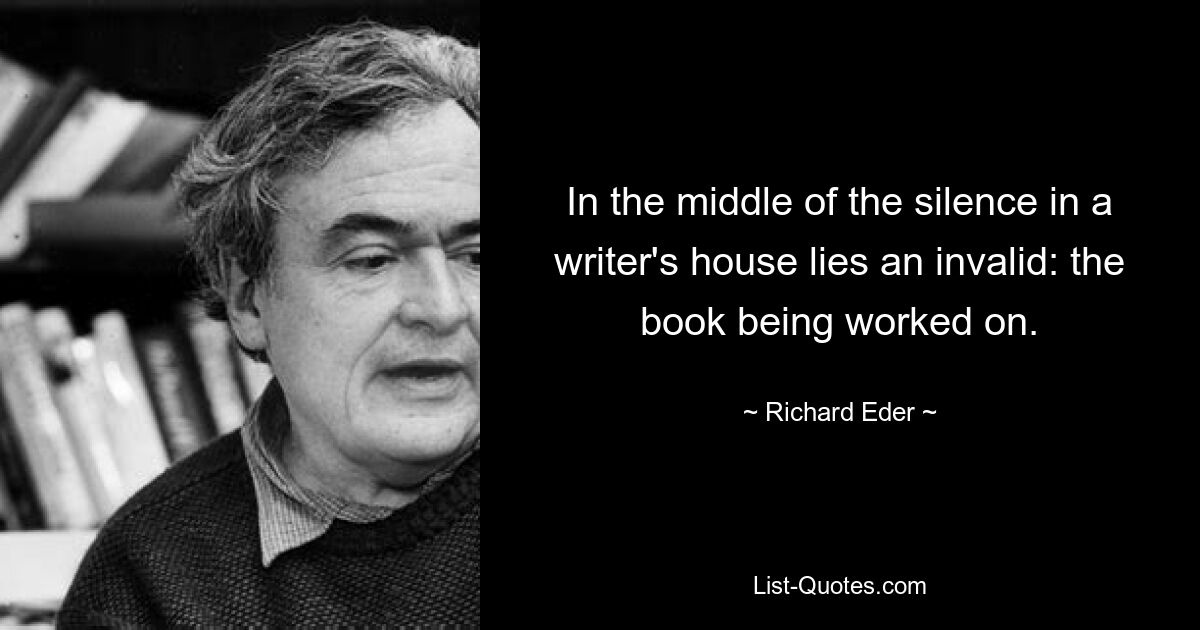 In the middle of the silence in a writer's house lies an invalid: the book being worked on. — © Richard Eder