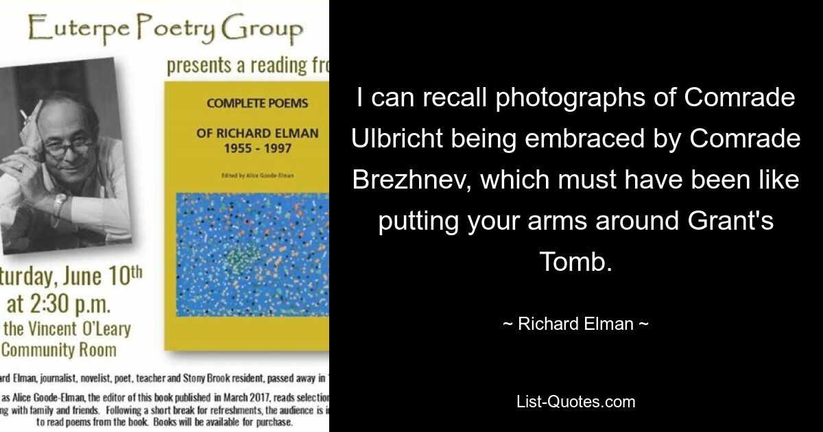 I can recall photographs of Comrade Ulbricht being embraced by Comrade Brezhnev, which must have been like putting your arms around Grant's Tomb. — © Richard Elman