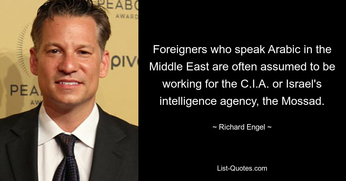 Foreigners who speak Arabic in the Middle East are often assumed to be working for the C.I.A. or Israel's intelligence agency, the Mossad. — © Richard Engel