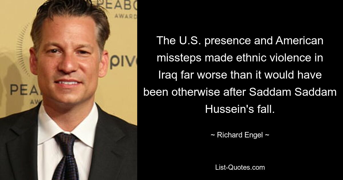 The U.S. presence and American missteps made ethnic violence in Iraq far worse than it would have been otherwise after Saddam Saddam Hussein's fall. — © Richard Engel