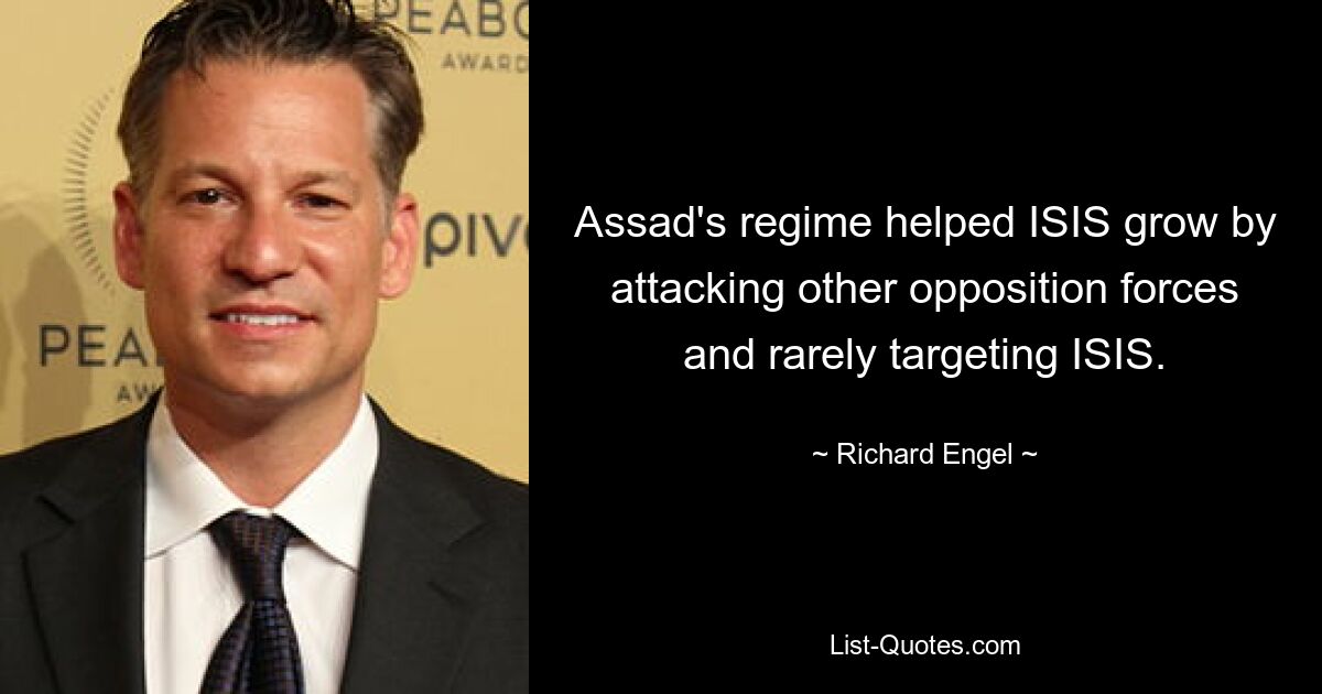 Assad's regime helped ISIS grow by attacking other opposition forces and rarely targeting ISIS. — © Richard Engel