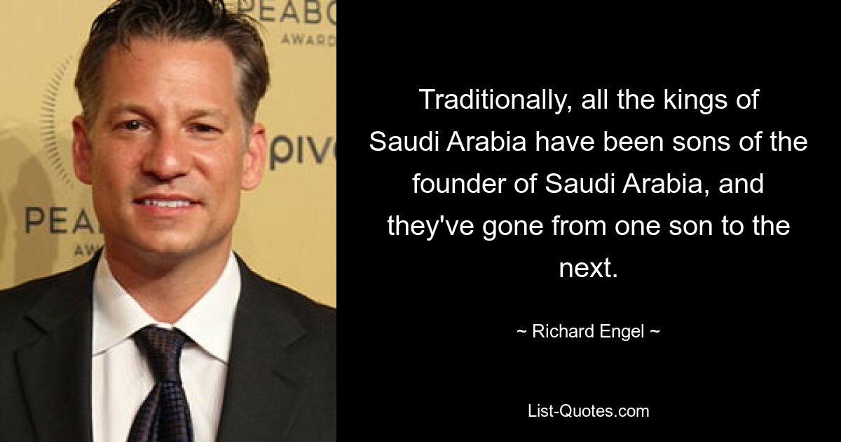 Traditionally, all the kings of Saudi Arabia have been sons of the founder of Saudi Arabia, and they've gone from one son to the next. — © Richard Engel